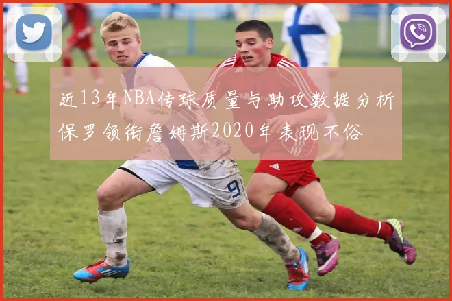 近13年NBA传球质量与助攻数据分析保罗领衔詹姆斯2020年表现不俗