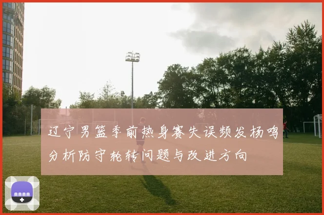 辽宁男篮季前热身赛失误频发杨鸣分析防守轮转问题与改进方向