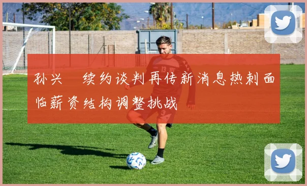 孙兴慜续约谈判再传新消息热刺面临薪资结构调整挑战