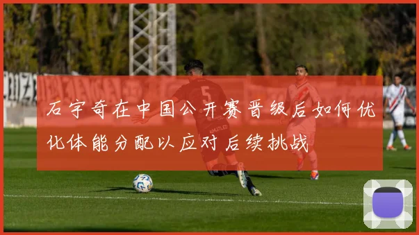 石宇奇在中国公开赛晋级后如何优化体能分配以应对后续挑战