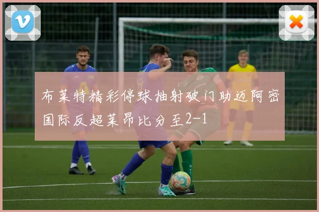 布莱特精彩停球抽射破门助迈阿密国际反超莱昂比分至2-1