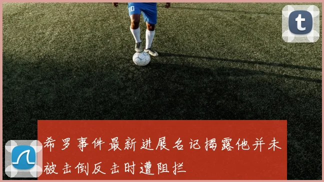 希罗事件最新进展名记揭露他并未被击倒反击时遭阻拦