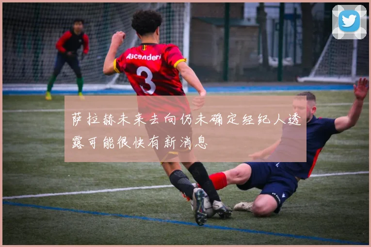 萨拉赫未来去向仍未确定经纪人透露可能很快有新消息