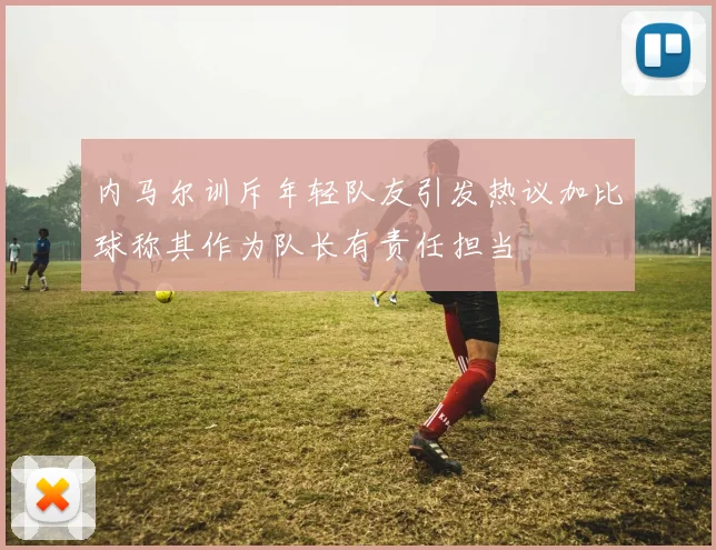 内马尔训斥年轻队友引发热议加比球称其作为队长有责任担当
